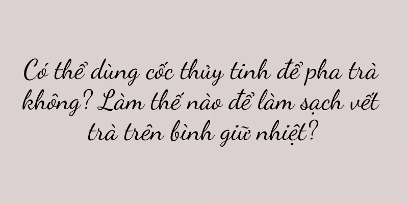 Có thể dùng cốc thủy tinh để pha trà không? Làm thế nào để làm sạch vết trà trên bình giữ nhiệt?