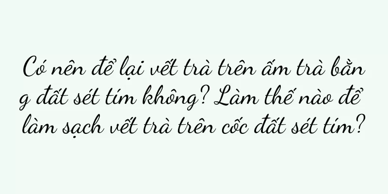 Có nên để lại vết trà trên ấm trà bằng đất sét tím không? Làm thế nào để làm sạch vết trà trên cốc đất sét tím?