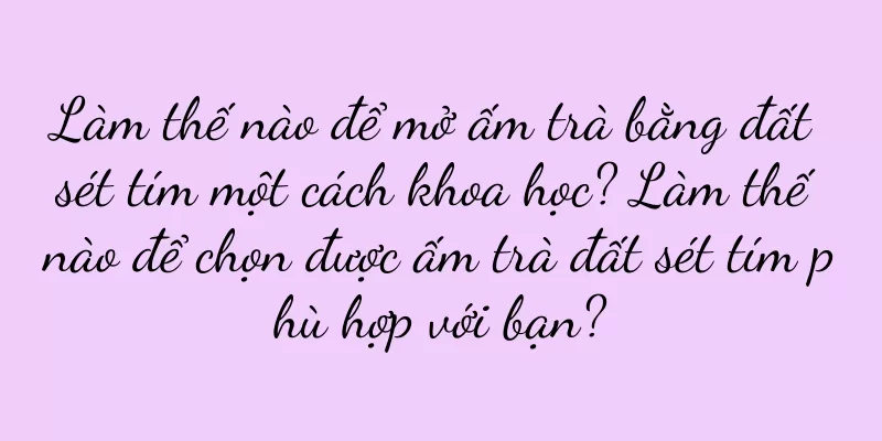 Làm thế nào để mở ấm trà bằng đất sét tím một cách khoa học? Làm thế nào để chọn được ấm trà đất sét tím phù hợp với bạn?