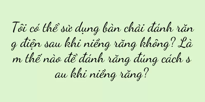 Tôi có thể sử dụng bàn chải đánh răng điện sau khi niềng răng không? Làm thế nào để đánh răng đúng cách sau khi niềng răng?