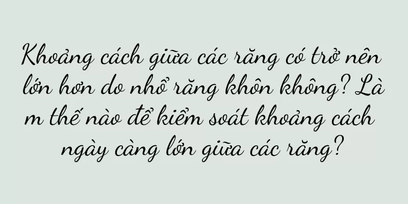 Khoảng cách giữa các răng có trở nên lớn hơn do nhổ răng khôn không? Làm thế nào để kiểm soát khoảng cách ngày càng lớn giữa các răng?