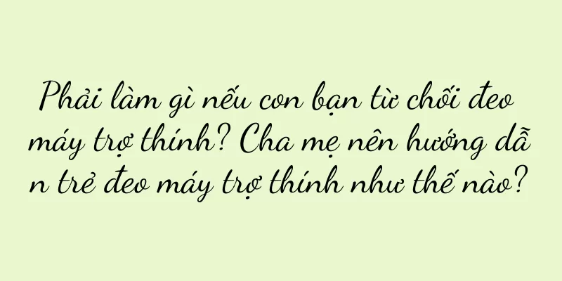 Phải làm gì nếu con bạn từ chối đeo máy trợ thính? Cha mẹ nên hướng dẫn trẻ đeo máy trợ thính như thế nào?