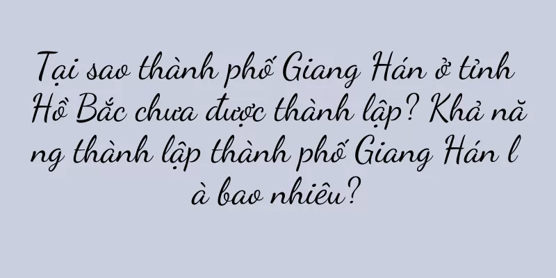 Tại sao thành phố Giang Hán ở tỉnh Hồ Bắc chưa được thành lập? Khả năng thành lập thành phố Giang Hán là bao nhiêu?