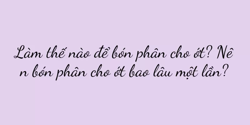 Làm thế nào để bón phân cho ớt? Nên bón phân cho ớt bao lâu một lần?