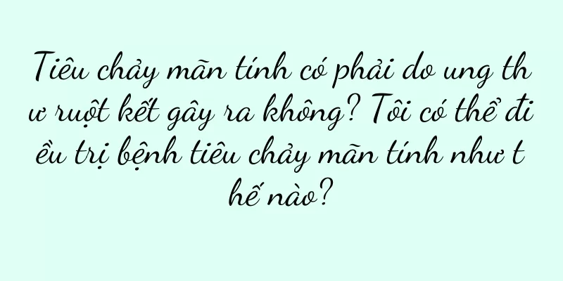 Tiêu chảy mãn tính có phải do ung thư ruột kết gây ra không? Tôi có thể điều trị bệnh tiêu chảy mãn tính như thế nào?