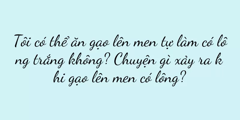 Tôi có thể ăn gạo lên men tự làm có lông trắng không? Chuyện gì xảy ra khi gạo lên men có lông?
