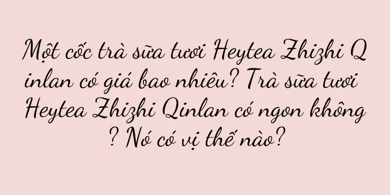 Một cốc trà sữa tươi Heytea Zhizhi Qinlan có giá bao nhiêu? Trà sữa tươi Heytea Zhizhi Qinlan có ngon không? Nó có vị thế nào?