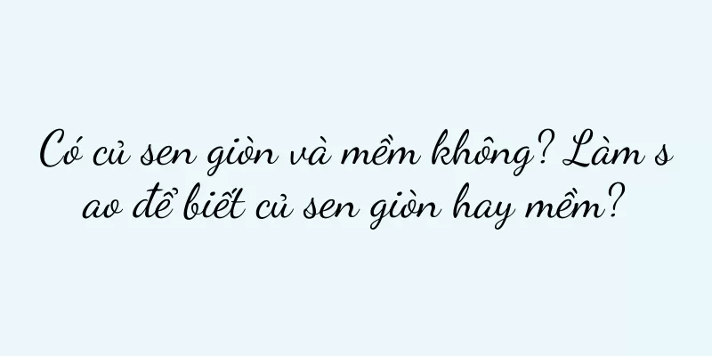Có củ sen giòn và mềm không? Làm sao để biết củ sen giòn hay mềm?
