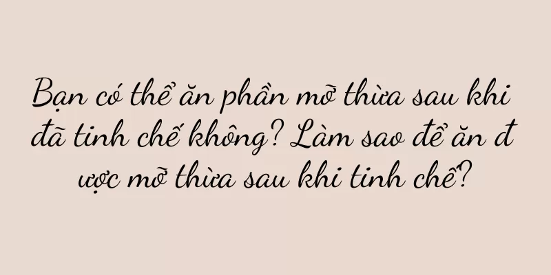 Bạn có thể ăn phần mỡ thừa sau khi đã tinh chế không? Làm sao để ăn được mỡ thừa sau khi tinh chế?