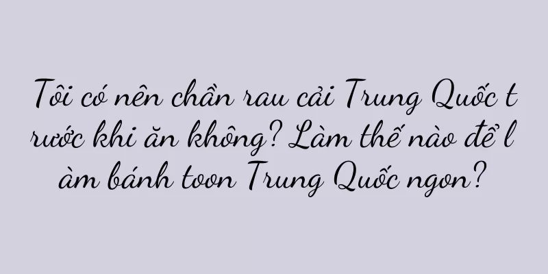 Tôi có nên chần rau cải Trung Quốc trước khi ăn không? Làm thế nào để làm bánh toon Trung Quốc ngon?