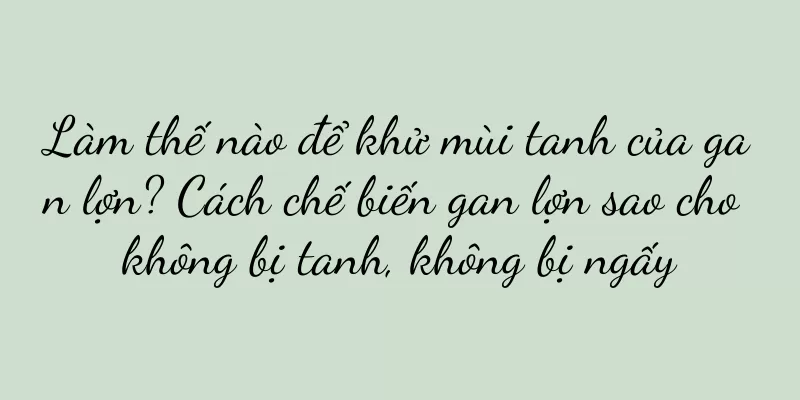 Làm thế nào để khử mùi tanh của gan lợn? Cách chế biến gan lợn sao cho không bị tanh, không bị ngấy