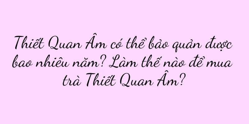 Thiết Quan Âm có thể bảo quản được bao nhiêu năm? Làm thế nào để mua trà Thiết Quan Âm?