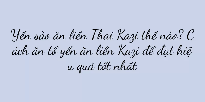 Yến sào ăn liền Thai Kazi thế nào? Cách ăn tổ yến ăn liền Kazi để đạt hiệu quả tốt nhất