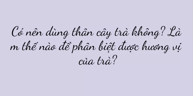 Có nên dùng thân cây trà không? Làm thế nào để phân biệt được hương vị của trà?