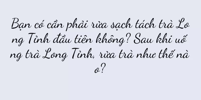 Bạn có cần phải rửa sạch tách trà Long Tỉnh đầu tiên không? Sau khi uống trà Long Tỉnh, rửa trà như thế nào?