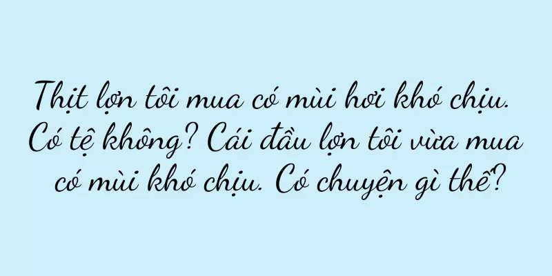 Thịt lợn tôi mua có mùi hơi khó chịu. Có tệ không? Cái đầu lợn tôi vừa mua có mùi khó chịu. Có chuyện gì thế?