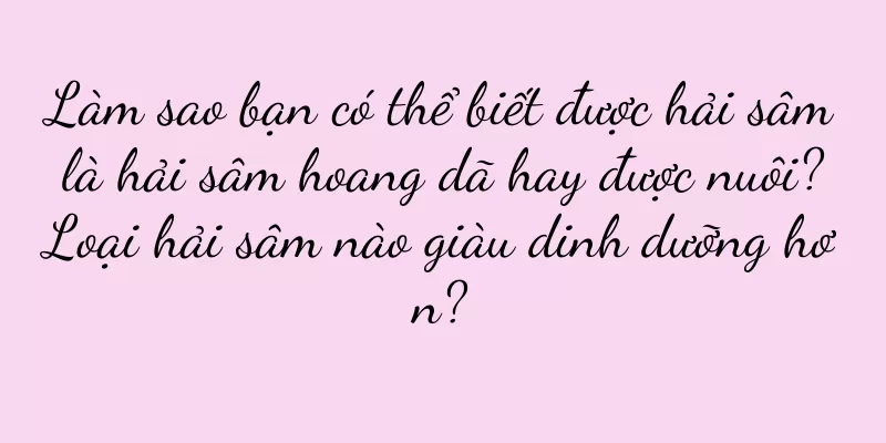 Làm sao bạn có thể biết được hải sâm là hải sâm hoang dã hay được nuôi? Loại hải sâm nào giàu dinh dưỡng hơn?