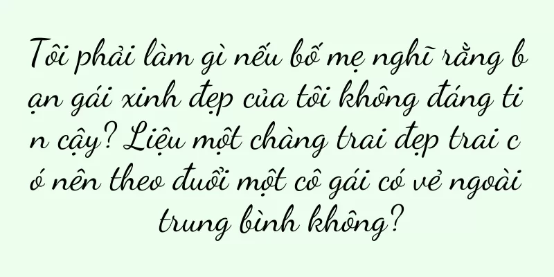 Tôi phải làm gì nếu bố mẹ nghĩ rằng bạn gái xinh đẹp của tôi không đáng tin cậy? Liệu một chàng trai đẹp trai có nên theo đuổi một cô gái có vẻ ngoài trung bình không?